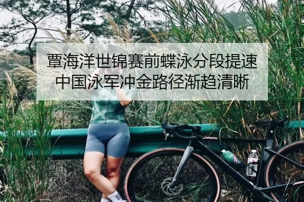 覃海洋世锦赛前蝶泳分段提速 中国泳军冲金路径渐趋清晰