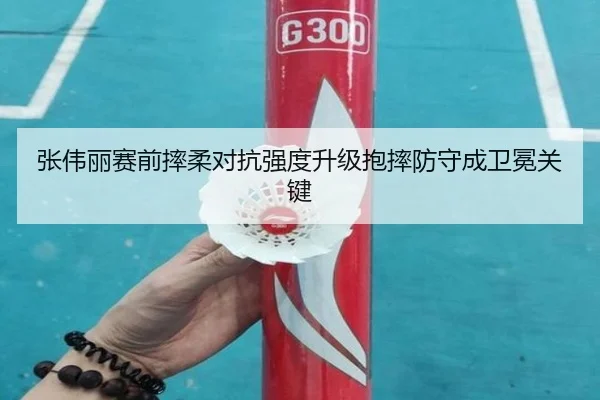 张伟丽赛前摔柔对抗强度升级抱摔防守成卫冕关键