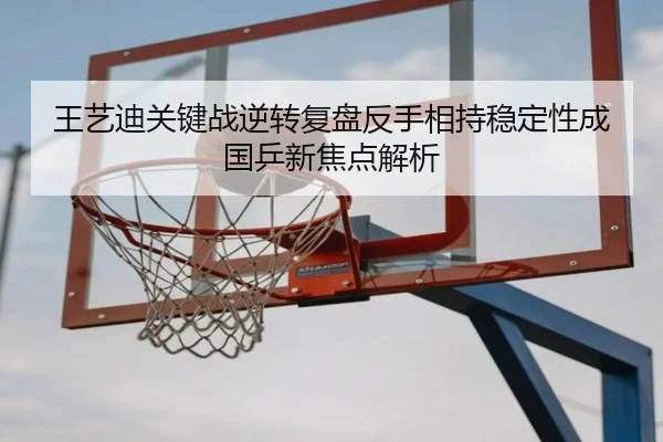王艺迪关键战逆转复盘反手相持稳定性成国乒新焦点解析