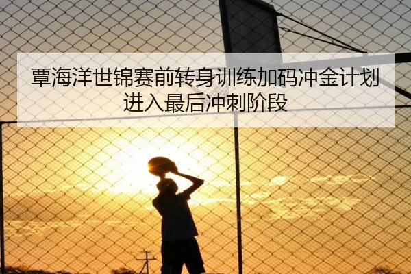 覃海洋世锦赛前转身训练加码冲金计划进入最后冲刺阶段